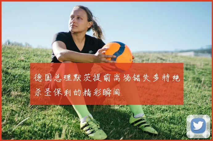 德国总理默茨提前离场错失多特绝杀圣保利的精彩瞬间