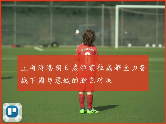 上海海港明日启程前往成都全力备战下周与蓉城的激烈对决
