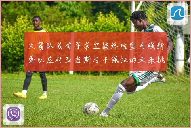 火箭队或将寻求空接终结型内线新秀以应对亚当斯与卡佩拉的未来挑战