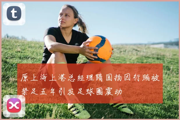 原上海上港总经理隋国扬因行贿被禁足五年引发足球圈震动