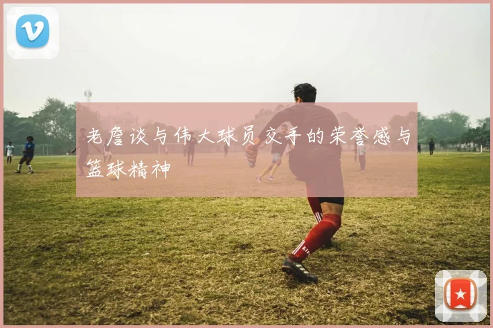 老詹谈与伟大球员交手的荣誉感与篮球精神