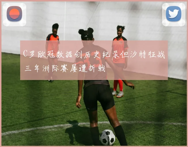 C罗欧冠数据创历史纪录但沙特征战三年洲际赛屡遭折戟
