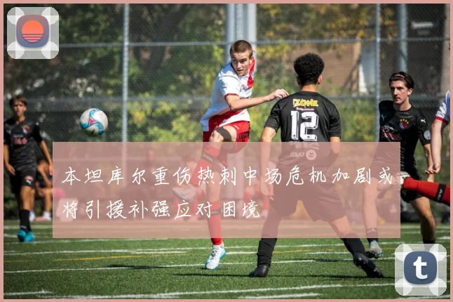 本坦库尔重伤热刺中场危机加剧或将引援补强应对困境