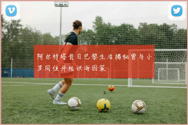 阿尔特塔昔日巴黎生活揭秘曾与小罗同住并结识海因策
