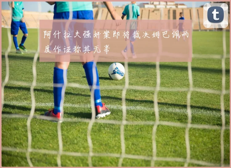 阿什拉夫强奸案即将裁决姆巴佩两度作证称其无辜