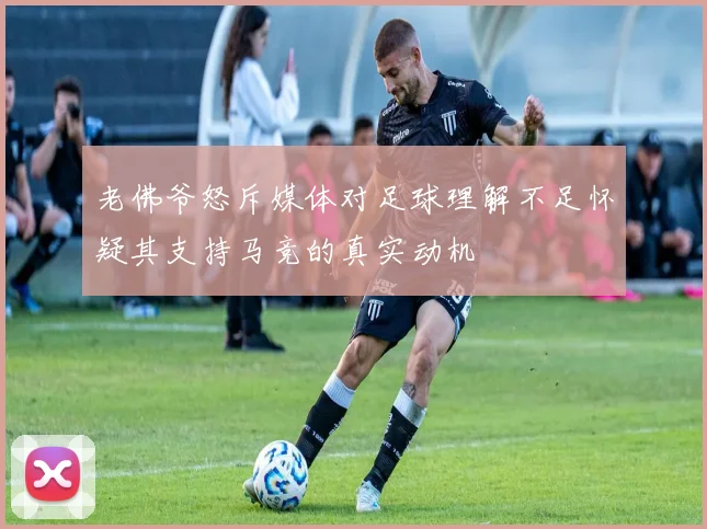 老佛爷怒斥媒体对足球理解不足怀疑其支持马竞的真实动机