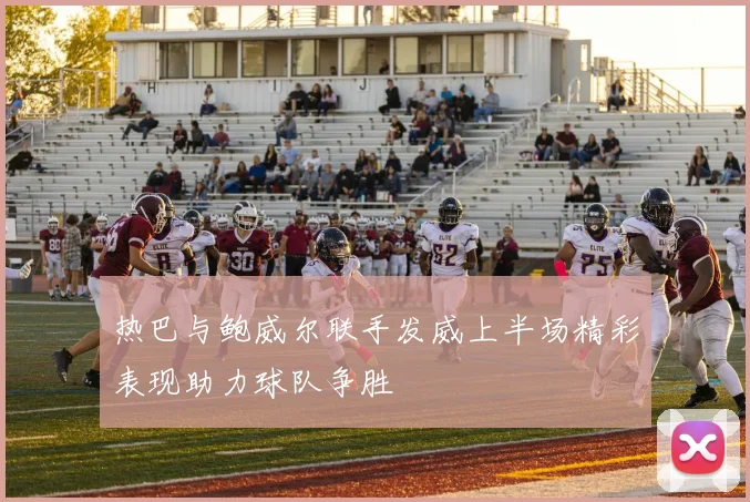 热巴与鲍威尔联手发威上半场精彩表现助力球队争胜